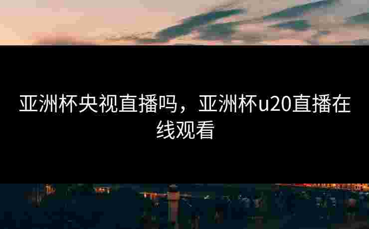 亚洲杯央视直播吗，亚洲杯u20直播在线观看