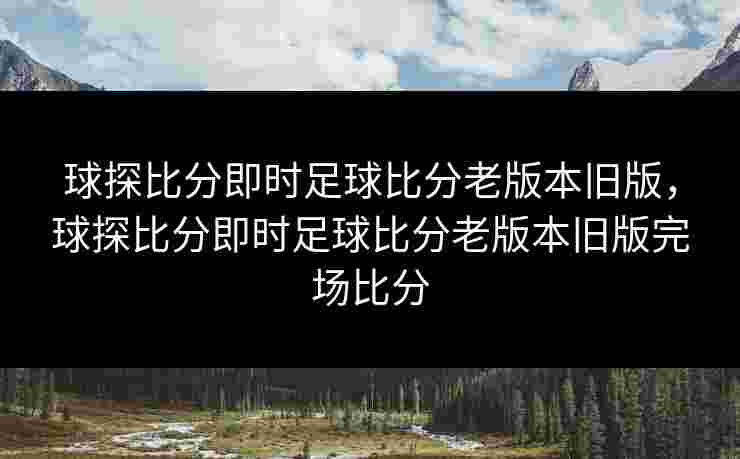 球探比分即时足球比分老版本旧版，球探比分即时足球比分老版本旧版完场比分