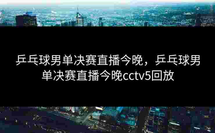 乒乓球男单决赛直播今晚，乒乓球男单决赛直播今晚cctv5回放