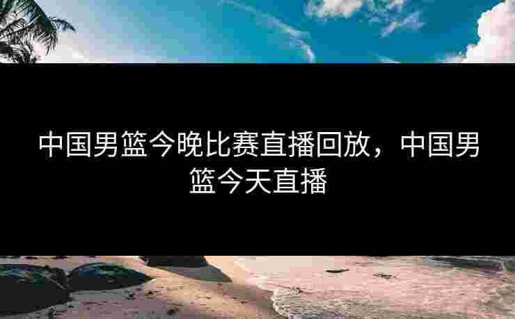 中国男篮今晚比赛直播回放，中国男篮今天直播