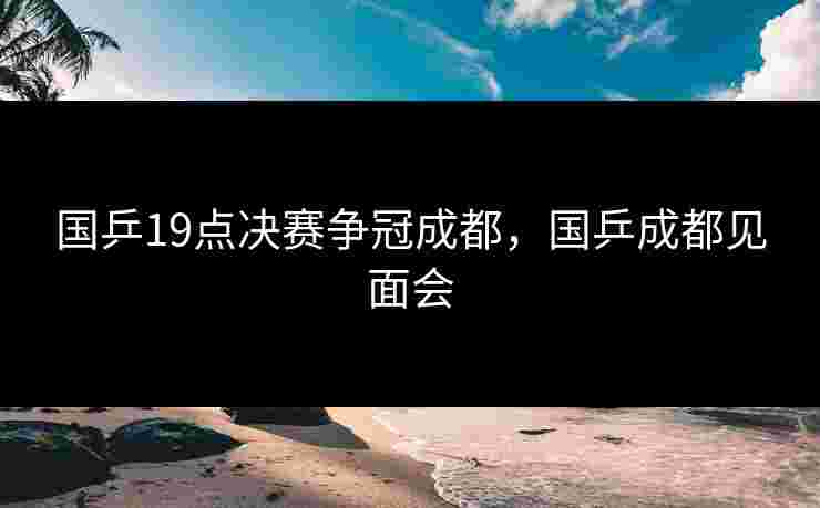 国乒19点决赛争冠成都，国乒成都见面会
