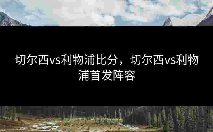 切尔西vs利物浦比分，切尔西vs利物浦首发阵容